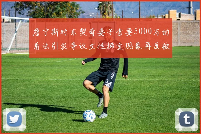 詹宁斯对东契奇妻子索要5000万的看法引发争议女性捞金现象再度被热议