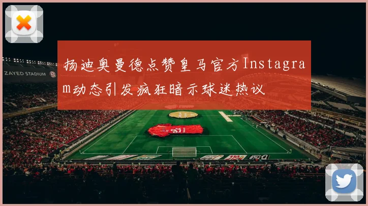 扬迪奥曼德点赞皇马官方Instagram动态引发疯狂暗示球迷热议