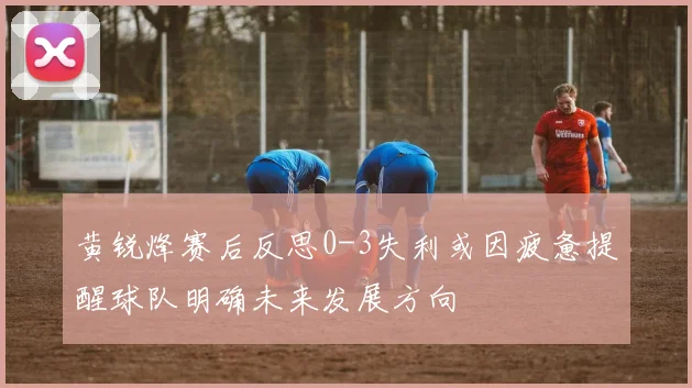 黄锐烽赛后反思0-3失利或因疲惫提醒球队明确未来发展方向