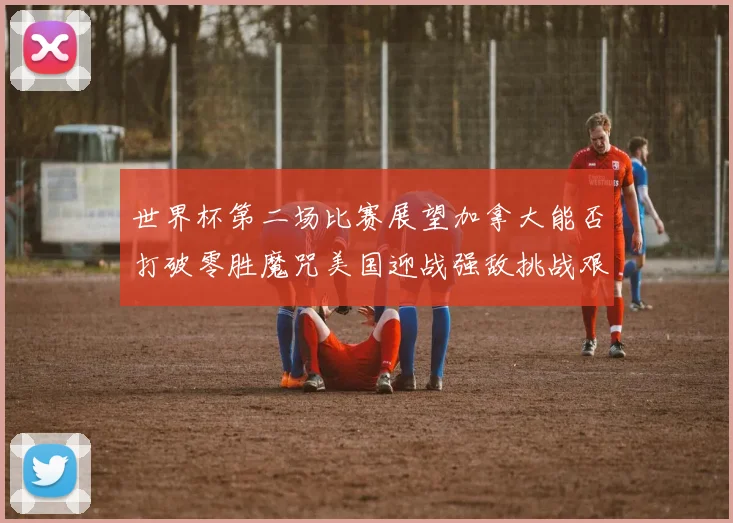 世界杯第二场比赛展望加拿大能否打破零胜魔咒美国迎战强敌挑战艰巨