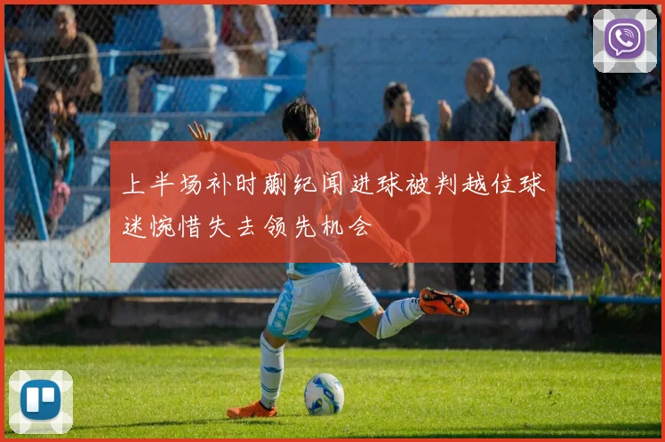 上半场补时蒯纪闻进球被判越位球迷惋惜失去领先机会
