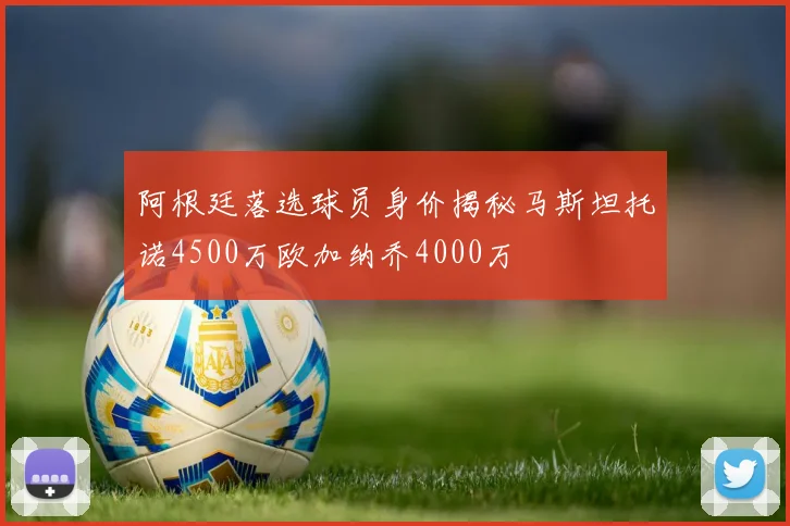 阿根廷落选球员身价揭秘马斯坦托诺4500万欧加纳乔4000万