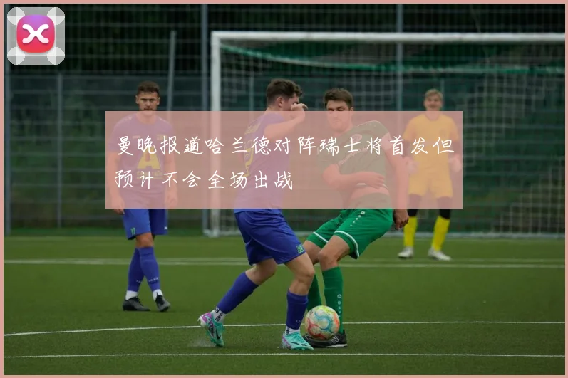 曼晚报道哈兰德对阵瑞士将首发但预计不会全场出战