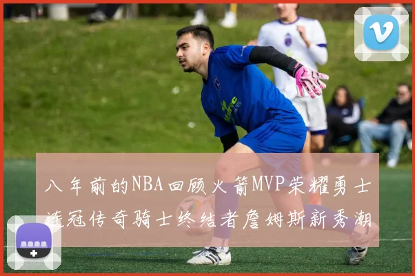 八年前的NBA回顾火箭MVP荣耀勇士连冠传奇骑士终结者詹姆斯新秀潮流涌动