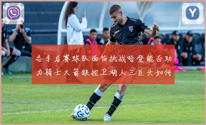 各季后赛球队面临挑战哈登能否助力骑士火箭缺控卫湖人三巨头如何共存