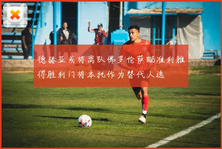 德赫亚或将离队佛罗伦萨瞄准利雅得胜利门将本托作为替代人选