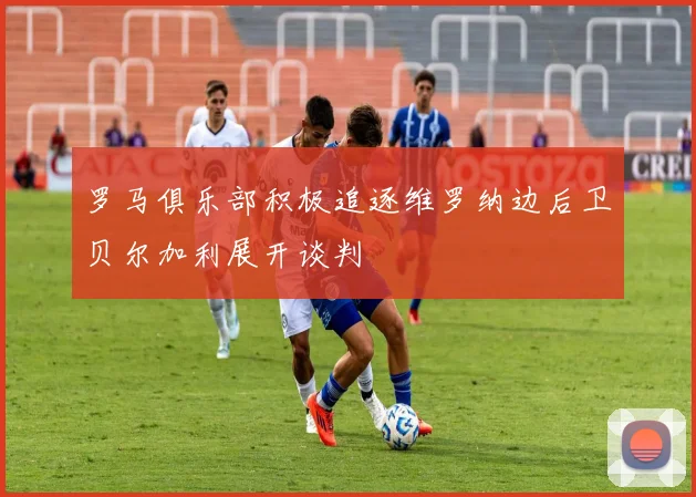 罗马俱乐部积极追逐维罗纳边后卫贝尔加利展开谈判