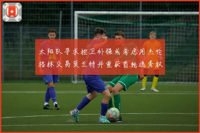 太阳队寻求控卫补强或考虑用杰伦格林交易莫兰特并重获首轮选秀权