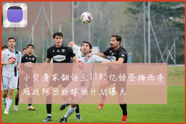 小贝身家翻倍至1185亿镑签梅西夺冠迈阿密新球场计划曝光