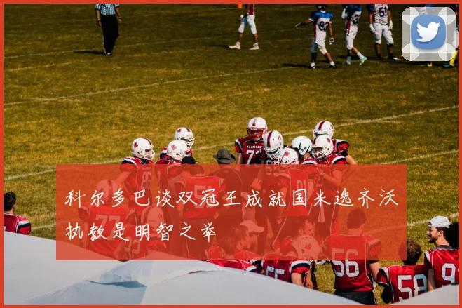 科尔多巴谈双冠王成就国米选齐沃执教是明智之举