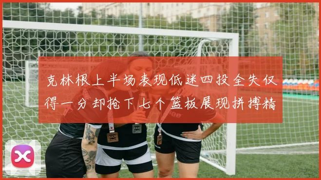 克林根上半场表现低迷四投全失仅得一分却抢下七个篮板展现拼搏精神