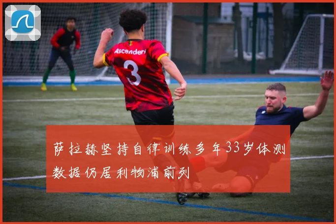 萨拉赫坚持自律训练多年33岁体测数据仍居利物浦前列