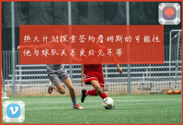 热火计划探索签约詹姆斯的可能性他与球队关系良好无芥蒂