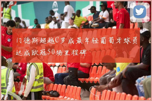 门德斯超越C罗成最年轻葡萄牙球员达成欧冠50场里程碑