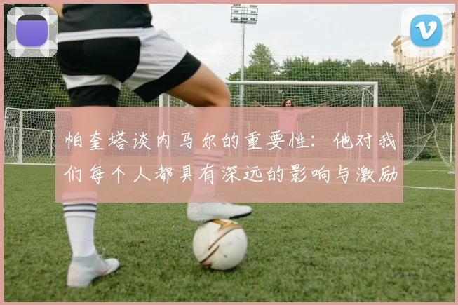 帕奎塔谈内马尔的重要性：他对我们每个人都具有深远的影响与激励