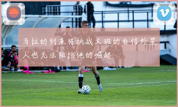 马拉的到来将挑战文班的自信外星人也无法阻挡他的崛起