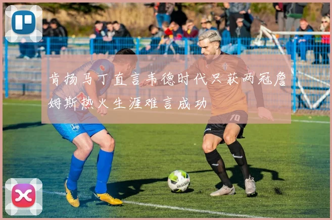 肯扬马丁直言韦德时代只获两冠詹姆斯热火生涯难言成功