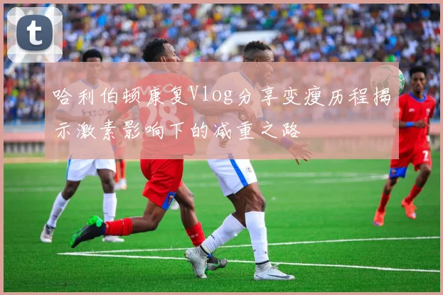 哈利伯顿康复Vlog分享变瘦历程揭示激素影响下的减重之路