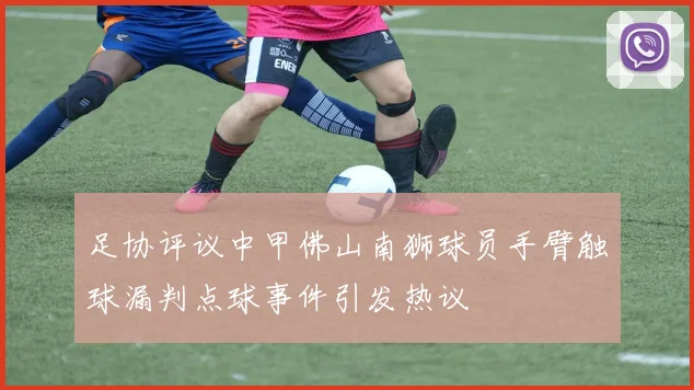 足协评议中甲佛山南狮球员手臂触球漏判点球事件引发热议