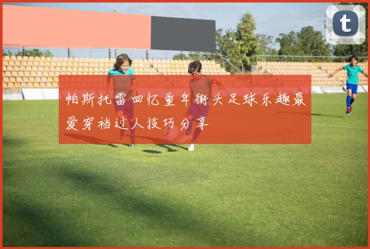 帕斯托雷回忆童年街头足球乐趣最爱穿裆过人技巧分享
